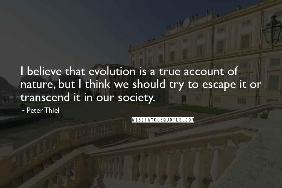 Peter Thiel Quotes: I believe that evolution is a true account of nature, but I think we should try to escape it or transcend it in our society.