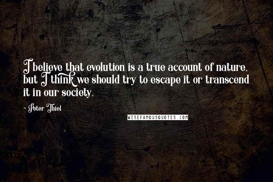 Peter Thiel Quotes: I believe that evolution is a true account of nature, but I think we should try to escape it or transcend it in our society.