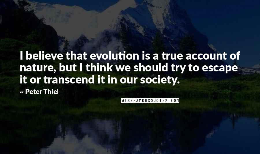 Peter Thiel Quotes: I believe that evolution is a true account of nature, but I think we should try to escape it or transcend it in our society.