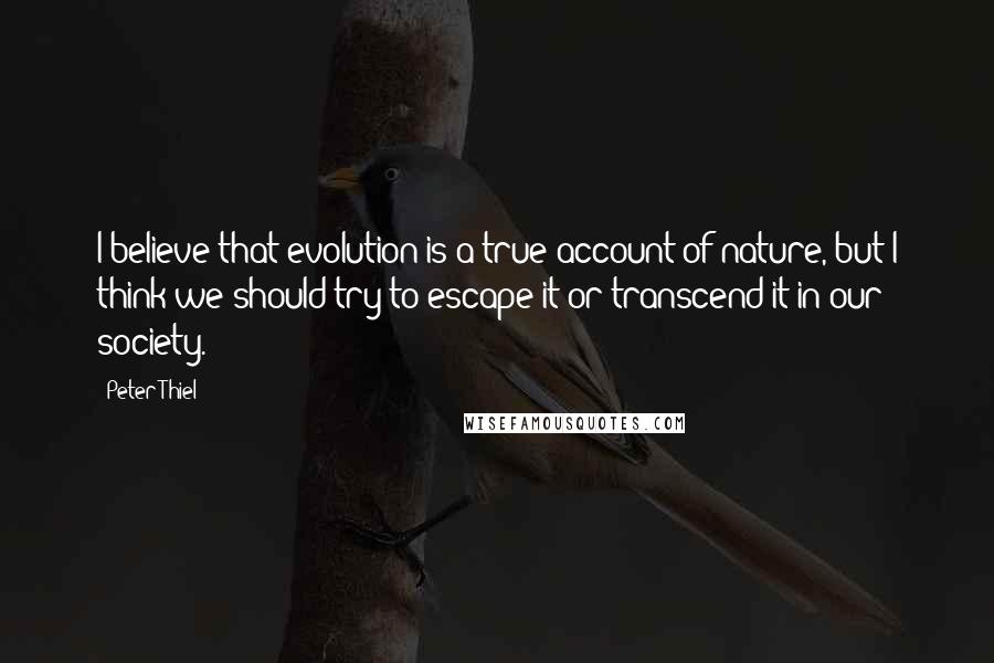 Peter Thiel Quotes: I believe that evolution is a true account of nature, but I think we should try to escape it or transcend it in our society.
