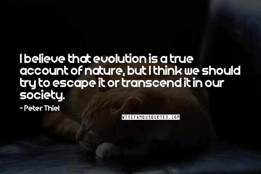 Peter Thiel Quotes: I believe that evolution is a true account of nature, but I think we should try to escape it or transcend it in our society.