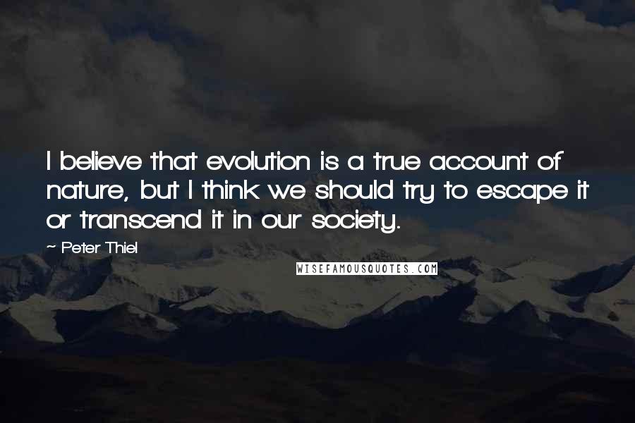 Peter Thiel Quotes: I believe that evolution is a true account of nature, but I think we should try to escape it or transcend it in our society.