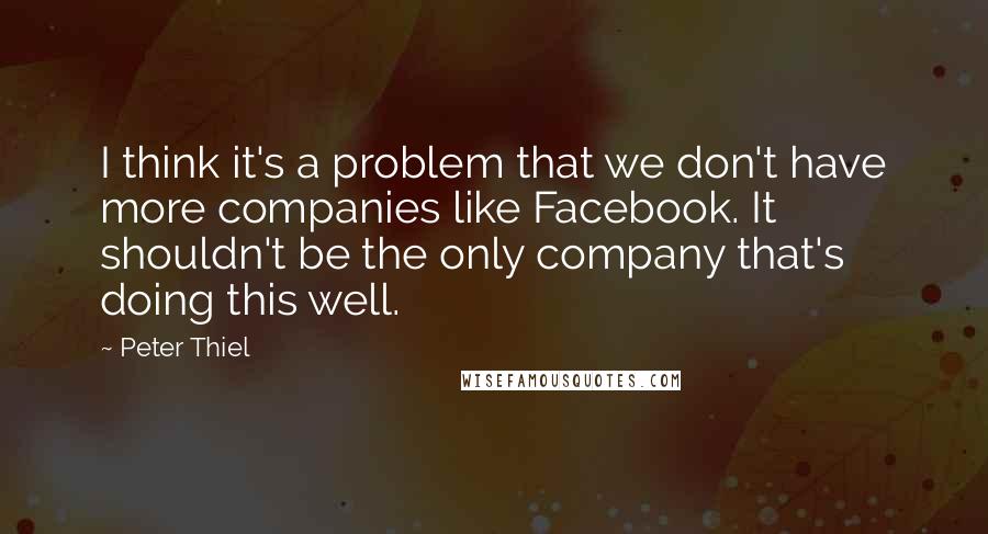 Peter Thiel Quotes: I think it's a problem that we don't have more companies like Facebook. It shouldn't be the only company that's doing this well.