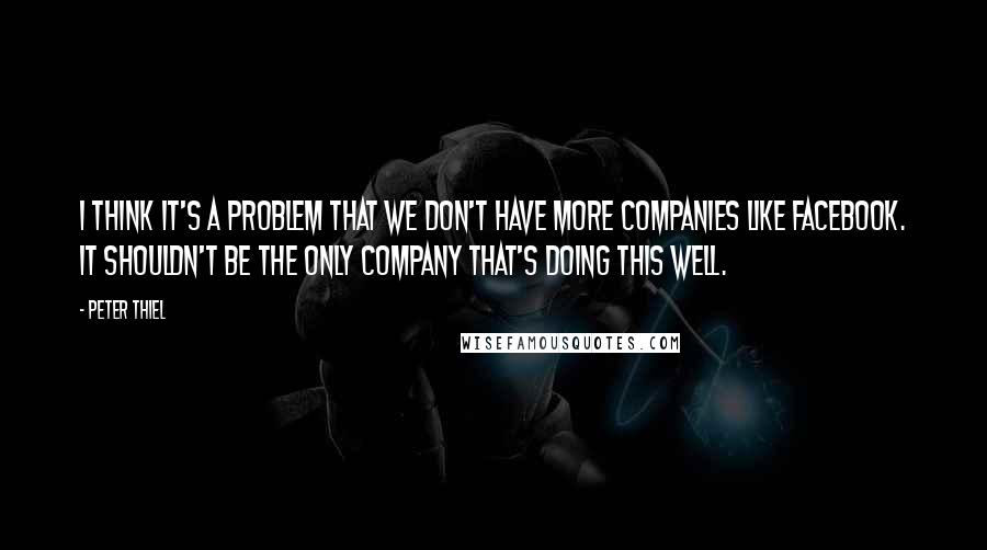 Peter Thiel Quotes: I think it's a problem that we don't have more companies like Facebook. It shouldn't be the only company that's doing this well.