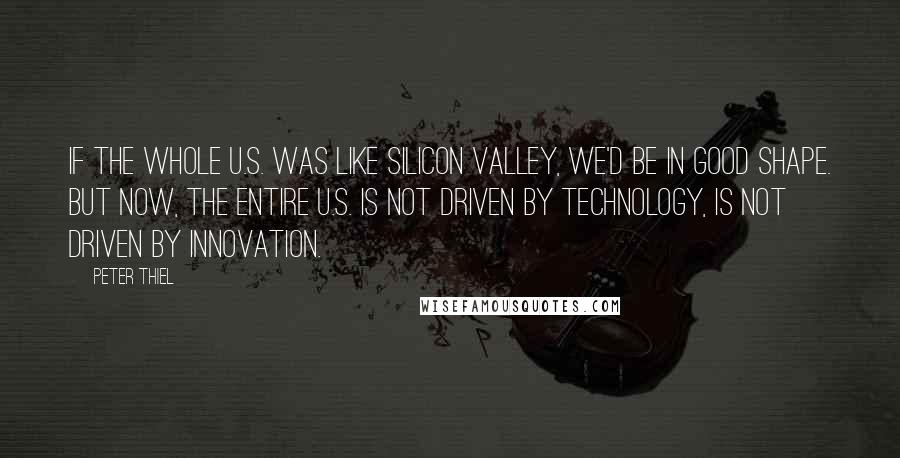 Peter Thiel Quotes: If the whole U.S. was like Silicon Valley, we'd be in good shape. But now, the entire U.S. is not driven by technology, is not driven by innovation.