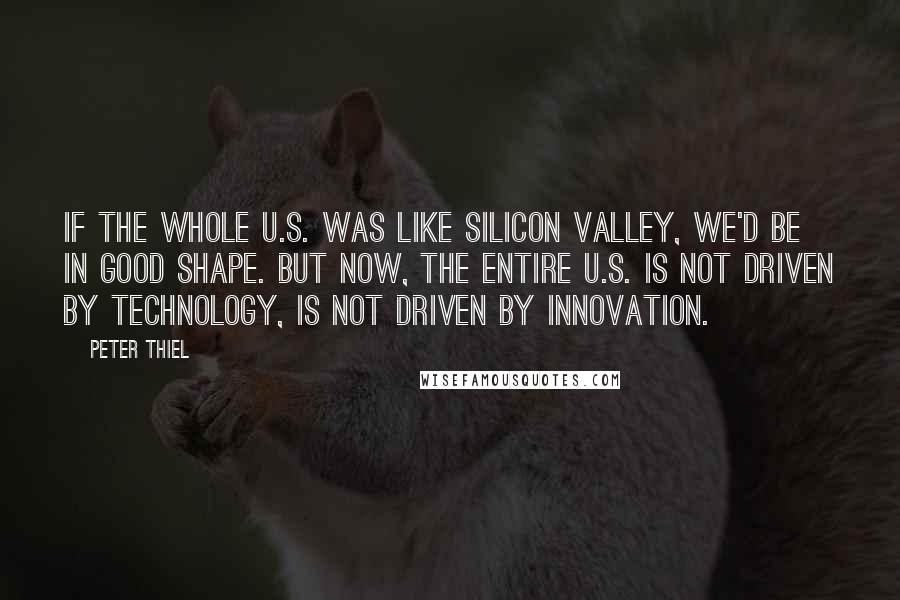 Peter Thiel Quotes: If the whole U.S. was like Silicon Valley, we'd be in good shape. But now, the entire U.S. is not driven by technology, is not driven by innovation.