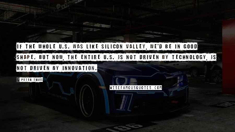 Peter Thiel Quotes: If the whole U.S. was like Silicon Valley, we'd be in good shape. But now, the entire U.S. is not driven by technology, is not driven by innovation.