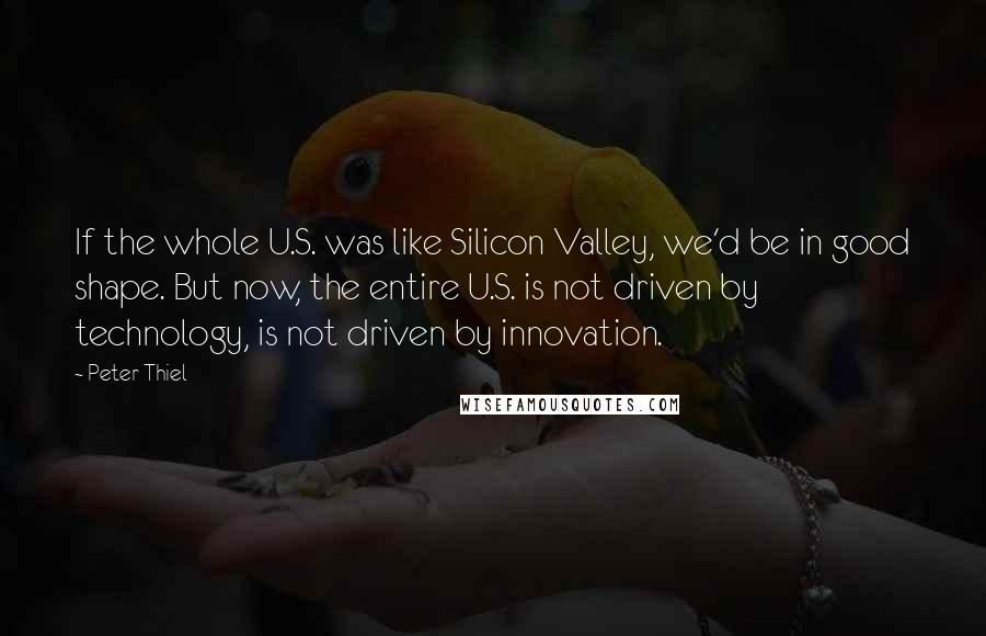 Peter Thiel Quotes: If the whole U.S. was like Silicon Valley, we'd be in good shape. But now, the entire U.S. is not driven by technology, is not driven by innovation.