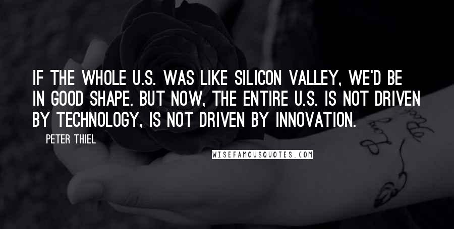 Peter Thiel Quotes: If the whole U.S. was like Silicon Valley, we'd be in good shape. But now, the entire U.S. is not driven by technology, is not driven by innovation.