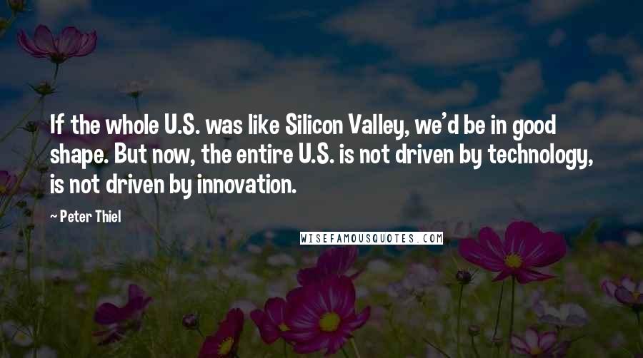 Peter Thiel Quotes: If the whole U.S. was like Silicon Valley, we'd be in good shape. But now, the entire U.S. is not driven by technology, is not driven by innovation.