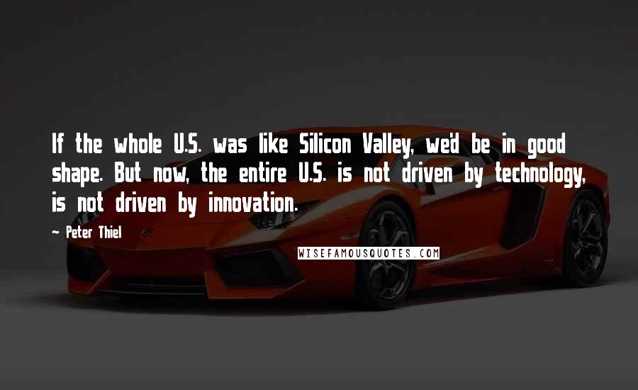 Peter Thiel Quotes: If the whole U.S. was like Silicon Valley, we'd be in good shape. But now, the entire U.S. is not driven by technology, is not driven by innovation.