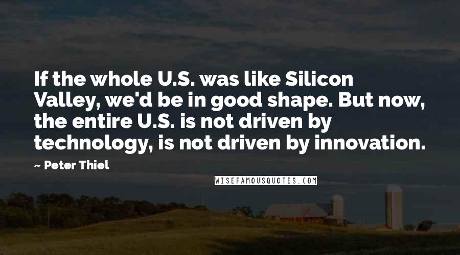 Peter Thiel Quotes: If the whole U.S. was like Silicon Valley, we'd be in good shape. But now, the entire U.S. is not driven by technology, is not driven by innovation.