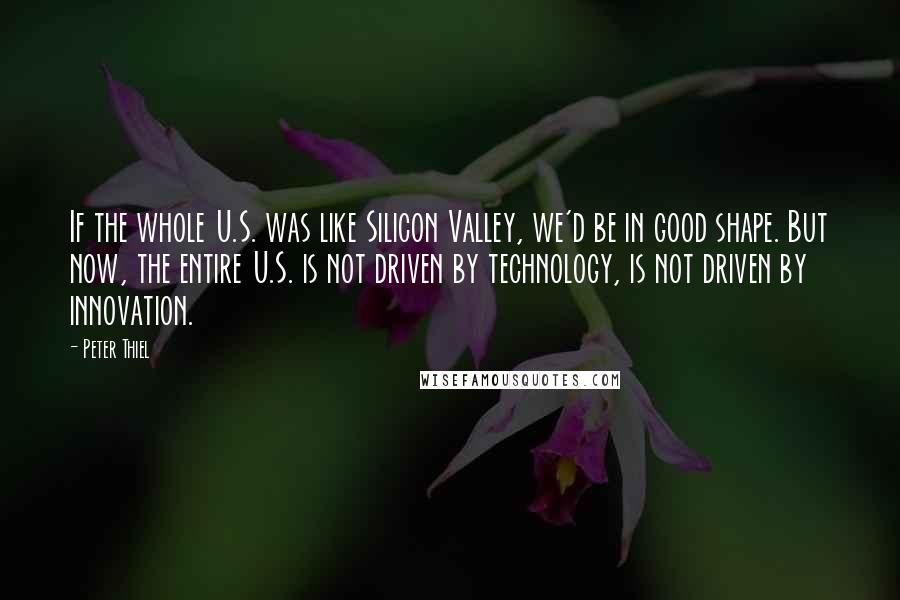 Peter Thiel Quotes: If the whole U.S. was like Silicon Valley, we'd be in good shape. But now, the entire U.S. is not driven by technology, is not driven by innovation.