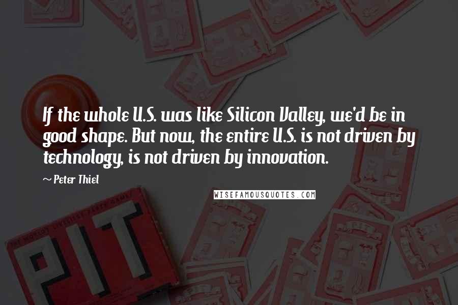 Peter Thiel Quotes: If the whole U.S. was like Silicon Valley, we'd be in good shape. But now, the entire U.S. is not driven by technology, is not driven by innovation.