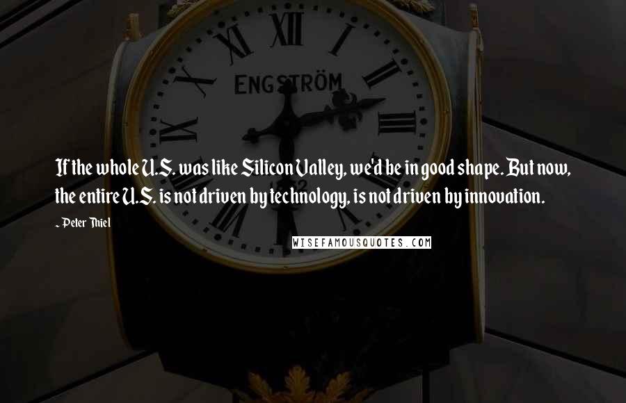 Peter Thiel Quotes: If the whole U.S. was like Silicon Valley, we'd be in good shape. But now, the entire U.S. is not driven by technology, is not driven by innovation.