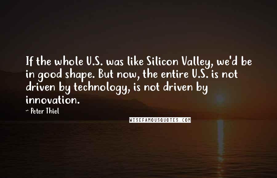 Peter Thiel Quotes: If the whole U.S. was like Silicon Valley, we'd be in good shape. But now, the entire U.S. is not driven by technology, is not driven by innovation.