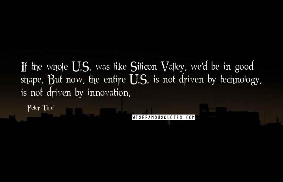 Peter Thiel Quotes: If the whole U.S. was like Silicon Valley, we'd be in good shape. But now, the entire U.S. is not driven by technology, is not driven by innovation.