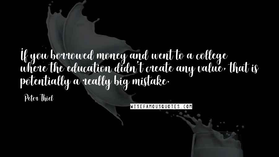 Peter Thiel Quotes: If you borrowed money and went to a college where the education didn't create any value, that is potentially a really big mistake.