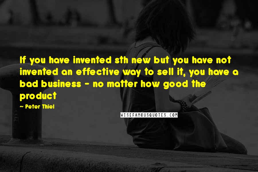 Peter Thiel Quotes: If you have invented sth new but you have not invented an effective way to sell it, you have a bad business - no matter how good the product
