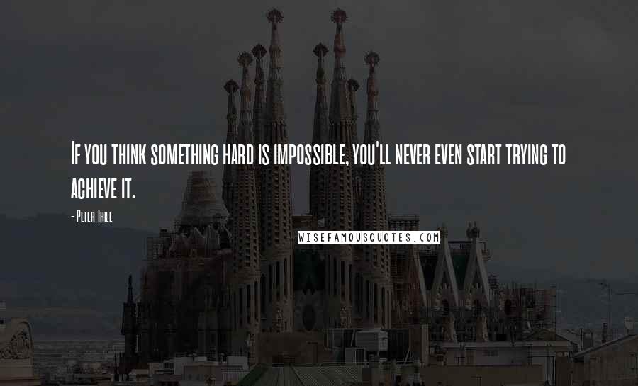 Peter Thiel Quotes: If you think something hard is impossible, you'll never even start trying to achieve it.