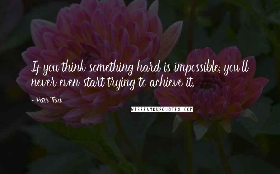 Peter Thiel Quotes: If you think something hard is impossible, you'll never even start trying to achieve it.