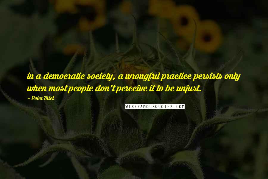 Peter Thiel Quotes: in a democratic society, a wrongful practice persists only when most people don't perceive it to be unjust.