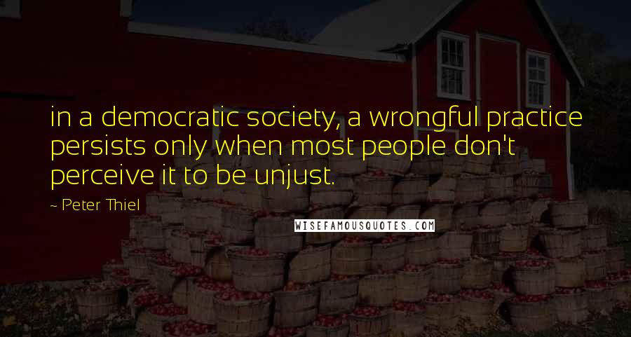 Peter Thiel Quotes: in a democratic society, a wrongful practice persists only when most people don't perceive it to be unjust.