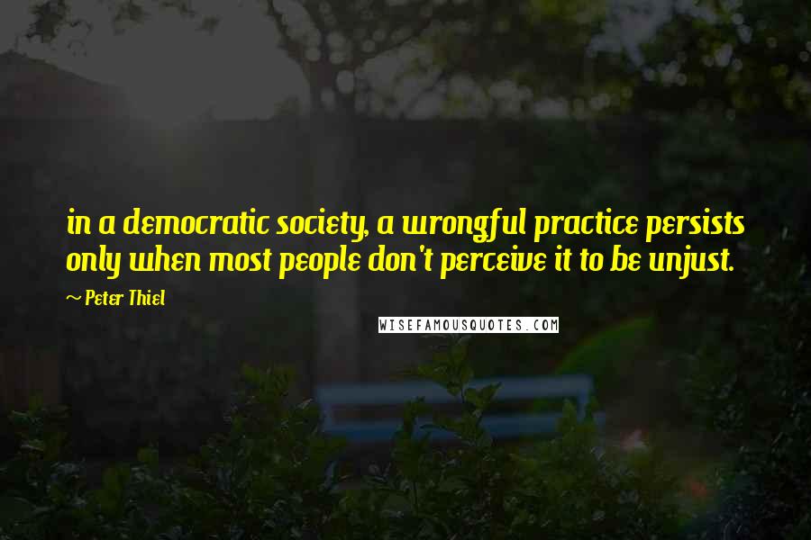 Peter Thiel Quotes: in a democratic society, a wrongful practice persists only when most people don't perceive it to be unjust.