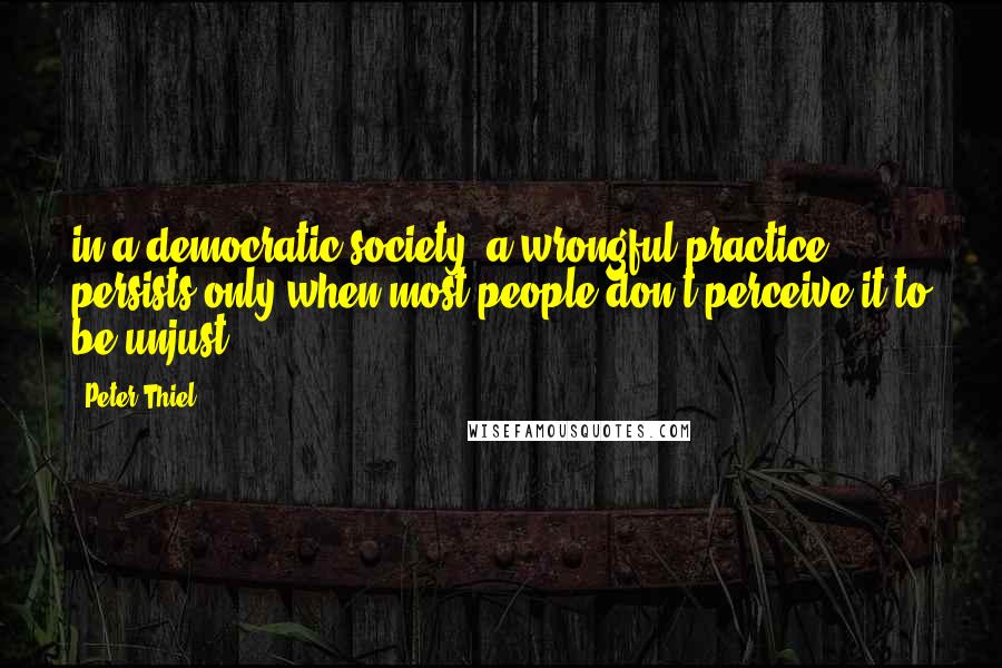 Peter Thiel Quotes: in a democratic society, a wrongful practice persists only when most people don't perceive it to be unjust.