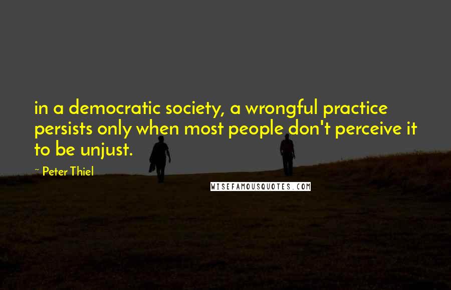 Peter Thiel Quotes: in a democratic society, a wrongful practice persists only when most people don't perceive it to be unjust.