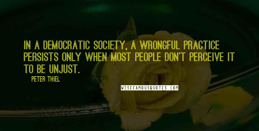 Peter Thiel Quotes: in a democratic society, a wrongful practice persists only when most people don't perceive it to be unjust.