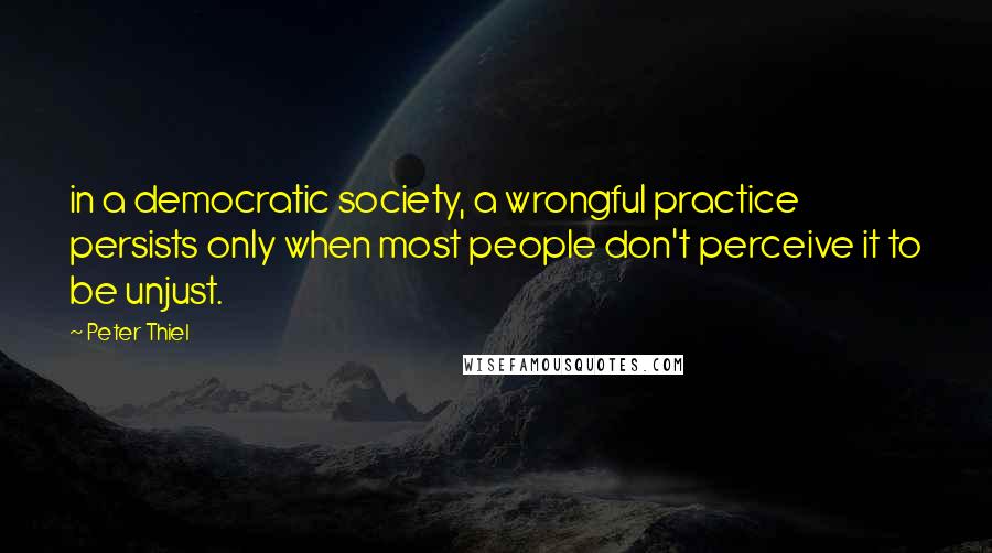 Peter Thiel Quotes: in a democratic society, a wrongful practice persists only when most people don't perceive it to be unjust.