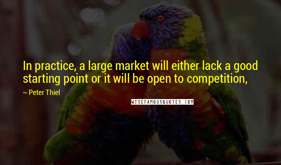 Peter Thiel Quotes: In practice, a large market will either lack a good starting point or it will be open to competition,