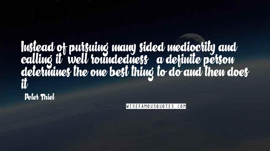 Peter Thiel Quotes: Instead of pursuing many-sided mediocrity and calling it "well-roundedness," a definite person determines the one best thing to do and then does it.