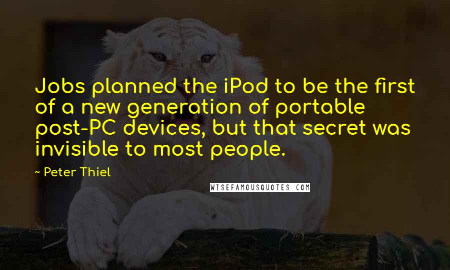 Peter Thiel Quotes: Jobs planned the iPod to be the first of a new generation of portable post-PC devices, but that secret was invisible to most people.