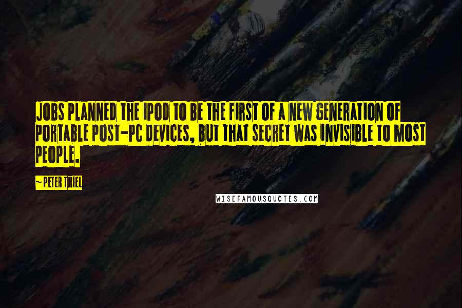 Peter Thiel Quotes: Jobs planned the iPod to be the first of a new generation of portable post-PC devices, but that secret was invisible to most people.