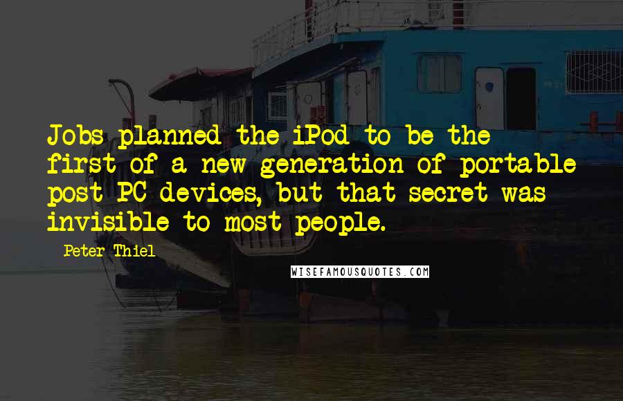 Peter Thiel Quotes: Jobs planned the iPod to be the first of a new generation of portable post-PC devices, but that secret was invisible to most people.