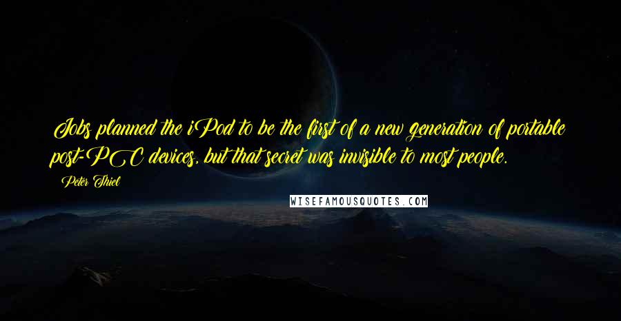 Peter Thiel Quotes: Jobs planned the iPod to be the first of a new generation of portable post-PC devices, but that secret was invisible to most people.