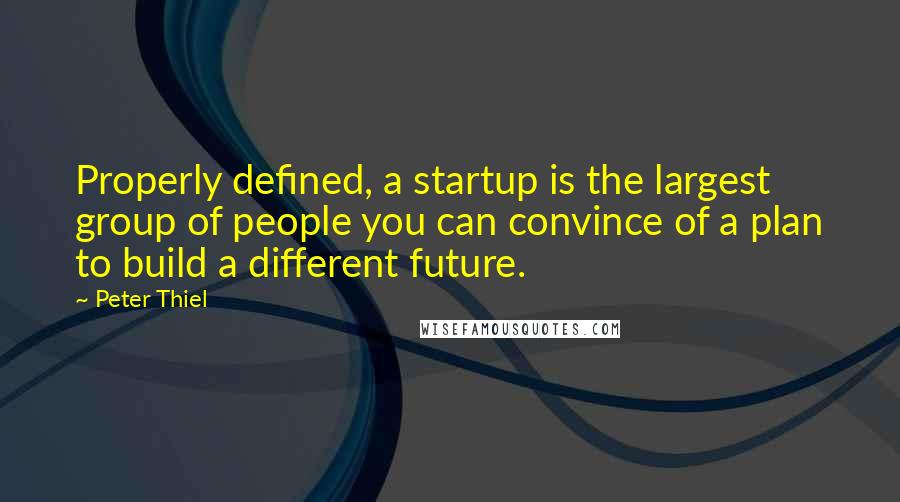 Peter Thiel Quotes: Properly defined, a startup is the largest group of people you can convince of a plan to build a different future.