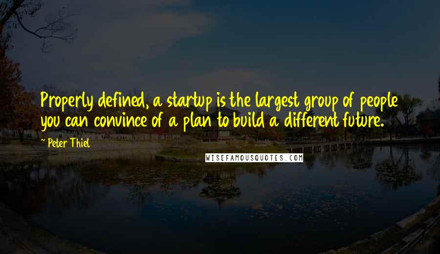 Peter Thiel Quotes: Properly defined, a startup is the largest group of people you can convince of a plan to build a different future.