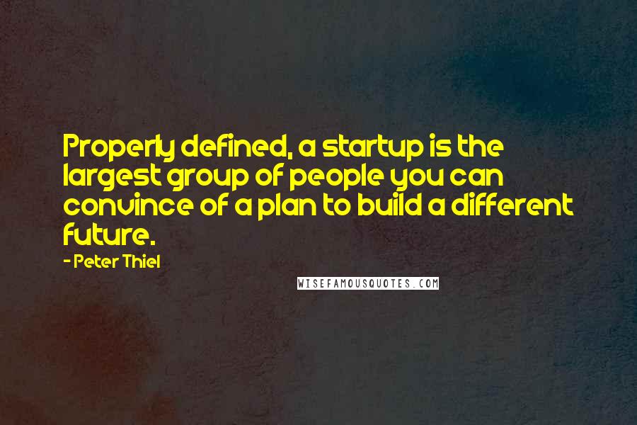 Peter Thiel Quotes: Properly defined, a startup is the largest group of people you can convince of a plan to build a different future.