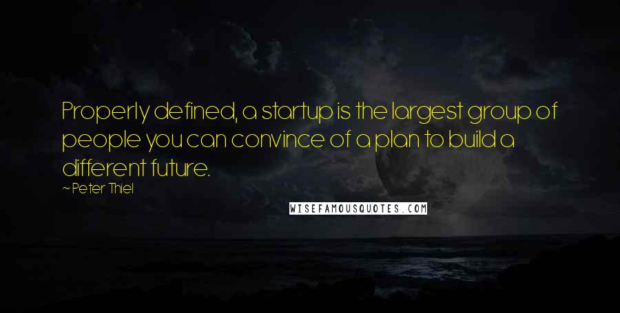 Peter Thiel Quotes: Properly defined, a startup is the largest group of people you can convince of a plan to build a different future.