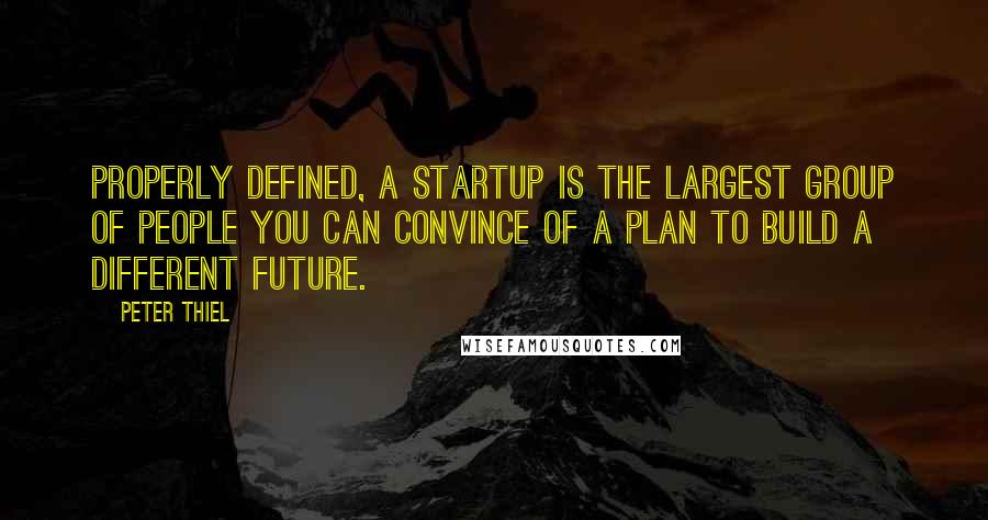 Peter Thiel Quotes: Properly defined, a startup is the largest group of people you can convince of a plan to build a different future.