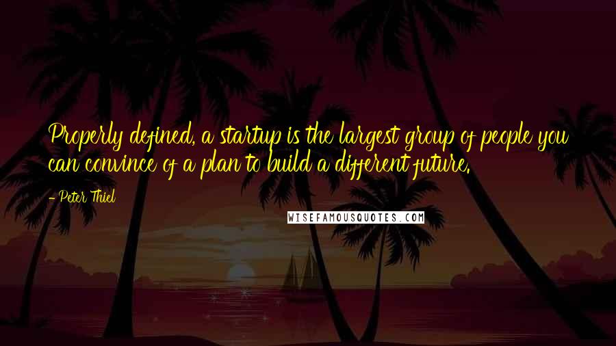 Peter Thiel Quotes: Properly defined, a startup is the largest group of people you can convince of a plan to build a different future.