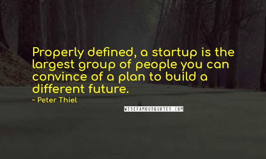 Peter Thiel Quotes: Properly defined, a startup is the largest group of people you can convince of a plan to build a different future.