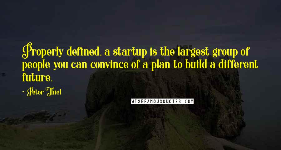 Peter Thiel Quotes: Properly defined, a startup is the largest group of people you can convince of a plan to build a different future.