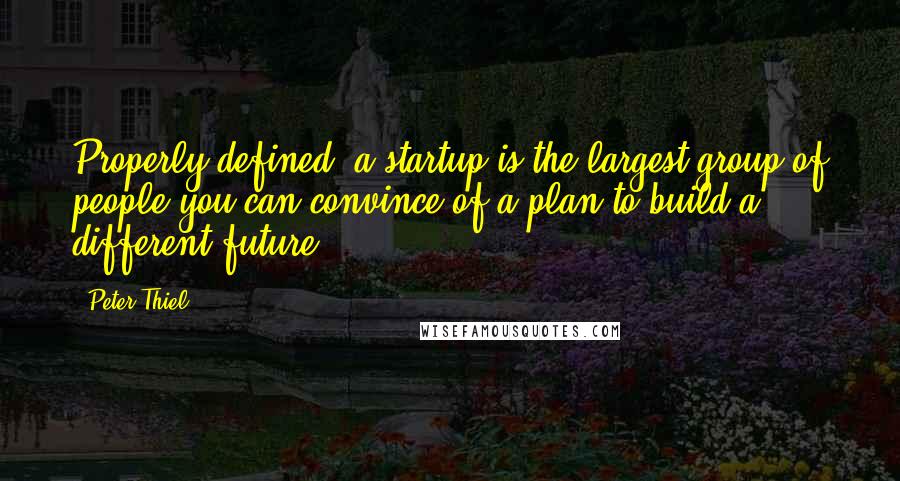 Peter Thiel Quotes: Properly defined, a startup is the largest group of people you can convince of a plan to build a different future.