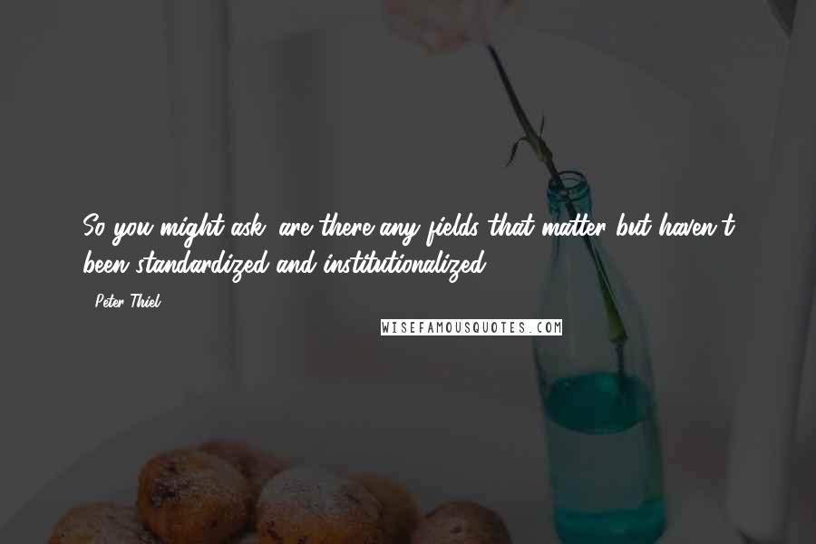 Peter Thiel Quotes: So you might ask: are there any fields that matter but haven't been standardized and institutionalized?