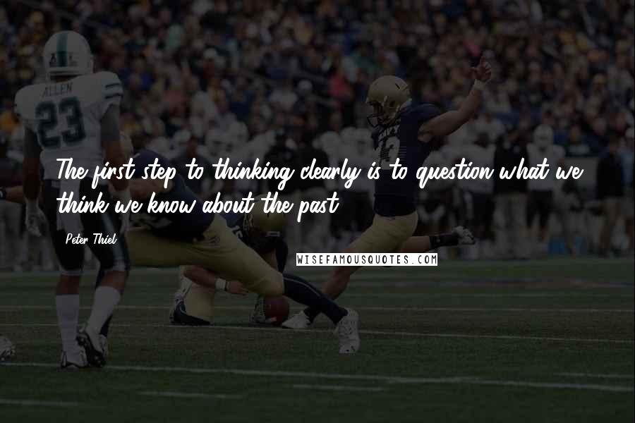 Peter Thiel Quotes: The first step to thinking clearly is to question what we think we know about the past.