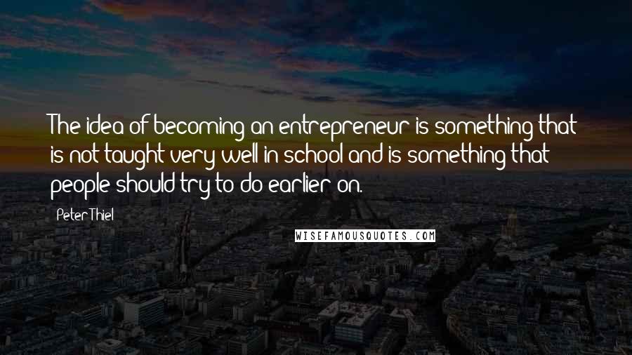 Peter Thiel Quotes: The idea of becoming an entrepreneur is something that is not taught very well in school and is something that people should try to do earlier on.